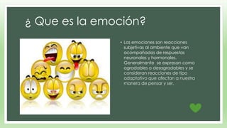 ¿ Que es la emoción? 
• Las emociones son reacciones 
subjetivas al ambiente que van 
acompañadas de respuestas 
neuronales y hormonales. 
Generalmente se expresan como 
agradables o desagradables y se 
consideran reacciones de tipo 
adaptativo que afectan a nuestra 
manera de pensar y ser. 
 