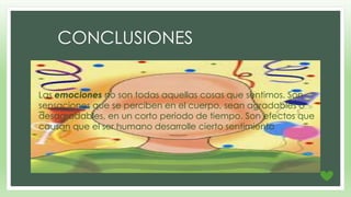 CONCLUSIONES 
• Las emociones no son todas aquellas cosas que sentimos. Son 
sensaciones que se perciben en el cuerpo, sean agradables o 
desagradables, en un corto periodo de tiempo. Son efectos que 
causan que el ser humano desarrolle cierto sentimiento 

