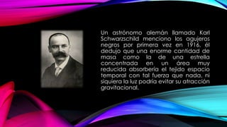 Un astrónomo alemán llamado Karl
Schwarzschild menciono los agujeros
negros por primera vez en 1916, él
dedujo que una enorme cantidad de
masa como la de una estrella
concentrada en un área muy
reducida absorbería el tejido espacio
temporal con tal fuerza que nada, ni
siquiera la luz podría evitar su atracción
gravitacional.
 