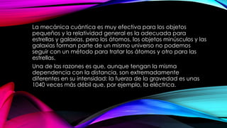 La mecánica cuántica es muy efectiva para los objetos
pequeños y la relatividad general es la adecuada para
estrellas y galaxias, pero los átomos, los objetos minúsculos y las
galaxias forman parte de un mismo universo no podemos
seguir con un método para tratar los átomos y otro para las
estrellas.
Una de las razones es que, aunque tengan la misma
dependencia con la distancia, son extremadamente
diferentes en su intensidad: la fuerza de la gravedad es unas
1040 veces más débil que, por ejemplo, la eléctrica.
 