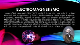 ELECTROMAGNETISMO
James Clerk Maxwell (1831-1879) unificó todo el conocimiento sobre
electricidad, magnetismo y óptica realizado en el pasado por Ampere,
Coulomb, Faraday, Gauss y otros, con sus cuatro ecuaciones de
Maxwell en 1864. Estas ecuaciones describen todos los fenómenos
electromagnéticos, unificando los campos eléctricos y magnéticos en
un solo concepto: el campo electromagnético. Un hecho llamativo de
esta teoría es que predice la velocidad de la luz en el vacío
 