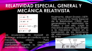RELATIVIDAD ESPECIAL, GENERAL Y
MECÁNICA RELATIVISTA
Las ecuaciones de Maxwell sin
embargo, entraban en conflicto con la
mecánica clásica. Para
compatibilizarlas, los científicos
mantuvieran vigente la idea del
movimiento absoluto.
Finalmente, Albert Einstein (1879-
1955) enunció la Teoría Especial
de la Relatividad, (1905), que
generalizaba la relatividad de
Galileo, y con ella, surgió la
mecánica relativista, que amplía
a la mecánica clásica en la
explicación de los fenómenos
de velocidades cercanas a la
de la luz.
 
