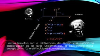 Hechos llamativo son la relativización del tiempo y el espacio, la
absolutización de las leyes fundamentales, la equivalencia masa-
energía (E=mc^2) o el Principio de Equivalencia
 