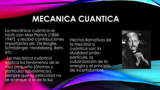 MECANICA CUANTICA
La mecánica cuántica se
inició con Max Planck (1858-
1947), y recibió contribuciones
importantes de: De Broglie,
Schrödinger, Heidelberg, Bohr,
etc.
. La mecánica cuántica
explica los fenómenos de lo
muy pequeño (átomos y
partículas subatómicas),
siempre que su velocidad no
se acerque a la de la luz.
Hechos llamativos de
la mecánica
cuántica son: la
dualidad onda-
partícula, la
cubanización de la
energía y el principio
de incertidumbre.
 