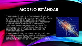 MODELO ESTÁNDAR
El Modelo Estándar de la Física de partículas es
una teoría cuántica de campos que explica (pero
no unifica) tres de las cuatro interacciones
fundamentales (electromagnetismo, interacción
nuclear fuerte e interacción nuclear débil),
dejando solamente a la gravedad fuera. Fue
desarrollada en los años 70 del siglo XX, y es
consistente con la mecánica cuántica y la
relatividad especial.
El Modelo Estándar describe todas las partículas
basándose en partículas fundamentales de
materia (6 quarks, 6 leptones y sus antipartículas), y
partículas portadoras de fuerzas (como el fotón).
 