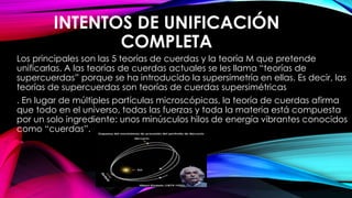 INTENTOS DE UNIFICACIÓN
COMPLETA
Los principales son las 5 teorías de cuerdas y la teoría M que pretende
unificarlas. A las teorías de cuerdas actuales se les llama “teorías de
supercuerdas” porque se ha introducido la supersimetría en ellas. Es decir, las
teorías de supercuerdas son teorías de cuerdas supersimétricas
. En lugar de múltiples partículas microscópicas, la teoría de cuerdas afirma
que todo en el universo, todas las fuerzas y toda la materia está compuesta
por un solo ingrediente: unos minúsculos hilos de energía vibrantes conocidos
como “cuerdas”.
 
