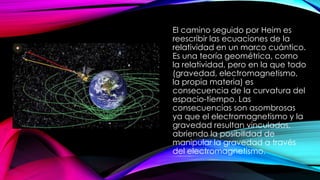El camino seguido por Heim es
reescribir las ecuaciones de la
relatividad en un marco cuántico.
Es una teoría geométrica, como
la relatividad, pero en la que todo
(gravedad, electromagnetismo,
la propia materia) es
consecuencia de la curvatura del
espacio-tiempo. Las
consecuencias son asombrosas
ya que el electromagnetismo y la
gravedad resultan vinculados,
abriendo la posibilidad de
manipular la gravedad a través
del electromagnetismo.
 
