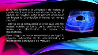 En lo que refiere a la unificación de fuerzas se
puede decir que se ha tratado de hacer, en la
época de Newton, surge la primera unificación
de Fuerza la Gravitación Universal, un tiempo
después.
Todavía en la antigüedad se creía que solo tres
fuerzas habían; la fuerza de la gravitación, la
fuerza de electricidad, la fuerza del
magnetismo.
Pero, luego de hacer experimentos se logró la
primera unificación de la electricidad y el
magnetismo con ayuda de Maxwell.
 
