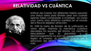 RELATIVIDAD VS CUÁNTICA
Unificar dos fuerzas tan diferentes habría supuesto
una ardua tarea para Einstein peor aun cuando
apenas había comenzado a investigar, vio como
unos como unos drásticos cambios en el mundo
del a física le dejaban atracción.
En 1930 la meta de Einstein de la unificación se
venía abajo, mientras la mecánica cuántica
desvelaba los secretos del átomo. Los científicos
descubrieron que la gravedad y el
electromagnetismo no eran las únicas fuerzas que
regían el universo, al investigar acerca del a
estructura del átomo descubrieron dos fuerzas
más:
 