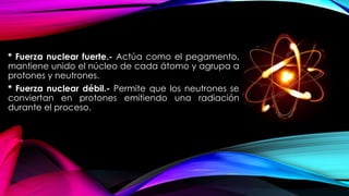 * Fuerza nuclear fuerte.- Actúa como el pegamento,
mantiene unido el núcleo de cada átomo y agrupa a
protones y neutrones.
* Fuerza nuclear débil.- Permite que los neutrones se
conviertan en protones emitiendo una radiación
durante el proceso.
 