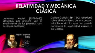 RELATIVIDAD Y MECÁNICA
CLÁSICA
Johannes Kepler (1571-1630)
describió por primera vez el
movimiento de los planetas con
sus leyes de Kepler.
Galileo Galilei (1564-1642) reflexionó
sobre el movimiento de los cuerpos,
estableciendo lo que se puede
considerar la relatividad clásica o
de Galileo.
 