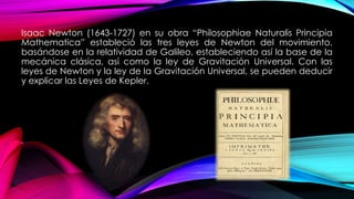 Isaac Newton (1643-1727) en su obra “Philosophiae Naturalis Principia
Mathematica” estableció las tres leyes de Newton del movimiento,
basándose en la relatividad de Galileo, estableciendo así la base de la
mecánica clásica, así como la ley de Gravitación Universal. Con las
leyes de Newton y la ley de la Gravitación Universal, se pueden deducir
y explicar las Leyes de Kepler.
 