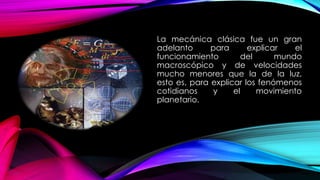 La mecánica clásica fue un gran
adelanto para explicar el
funcionamiento del mundo
macroscópico y de velocidades
mucho menores que la de la luz,
esto es, para explicar los fenómenos
cotidianos y el movimiento
planetario.
 