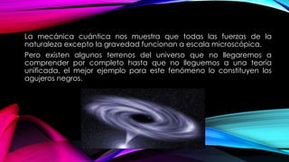 La mecánica cuántica nos muestra que todas las fuerzas de la
naturaleza excepto la gravedad funcionan a escala microscópica.
Pero existen algunos terrenos del universo que no llegaremos a
comprender por completo hasta que no lleguemos a una teoría
unificada, el mejor ejemplo para este fenómeno lo constituyen los
agujeros negros.
 