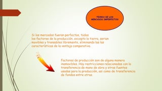 TEORIA DE LOS 
MERCADOS IMPERFECTOS 
Si los mercados fueran perfectos, todos 
los factores de la producción, excepto la tierra, serian 
movibles y transables libremente, eliminando las las 
características de la ventaja comparativa. 
Factores de producción son de alguna manera 
inamovibles. Hay restricciones relacionadas con la 
transferencia de mano de obra y otras fuentes 
usadas para la producción, asi como de transferencia 
de fondos entre otras. 
 