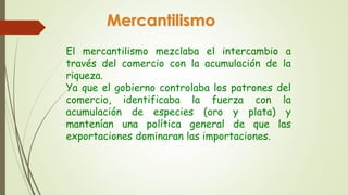 Mercantilismo 
El mercantilismo mezclaba el intercambio a 
través del comercio con la acumulación de la 
riqueza. 
Ya que el gobierno controlaba los patrones del 
comercio, identificaba la fuerza con la 
acumulación de especies (oro y plata) y 
mantenían una política general de que las 
exportaciones dominaran las importaciones. 
 