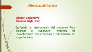 Mercantilismo 
Dónde: Inglaterra 
Cuándo: Siglo XVI 
Defendía la intervención del gobierno Para 
alcanzar el superávit, limitando las 
importaciones con aranceles y subsidiando las 
exportaciones. 
 