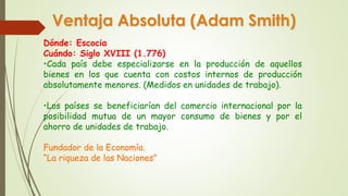 Ventaja Absoluta (Adam Smith) 
Dónde: Escocia 
Cuándo: Siglo XVIII (1.776) 
•Cada país debe especializarse en la producción de aquellos 
bienes en los que cuenta con costos internos de producción 
absolutamente menores. (Medidos en unidades de trabajo). 
•Los países se beneficiarían del comercio internacional por la 
posibilidad mutua de un mayor consumo de bienes y por el 
ahorro de unidades de trabajo. 
Fundador de la Economía. 
“La riqueza de las Naciones” 
 