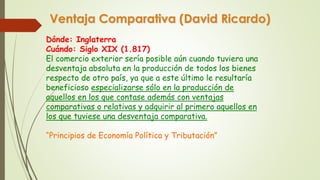 Ventaja Comparativa (David Ricardo) 
Dónde: Inglaterra 
Cuándo: Siglo XIX (1.817) 
El comercio exterior sería posible aún cuando tuviera una 
desventaja absoluta en la producción de todos los bienes 
respecto de otro país, ya que a este último le resultaría 
beneficioso especializarse sólo en la producción de 
aquellos en los que contase además con ventajas 
comparativas o relativas y adquirir al primero aquellos en 
los que tuviese una desventaja comparativa. 
“Principios de Economía Política y Tributación” 
 