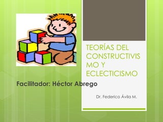 TEORÍAS DEL 
CONSTRUCTIVIS 
MO Y 
ECLECTICISMO 
Facilitador: Héctor Abrego 
Dr. Federico Ávila M. 
 