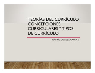 TEORÍAS DEL CURRÍCULO,
CONCEPCIONES
CURRICULARESY TIPOS
DE CURRÍCULO
POR: ING. CARLOS A. GARCÍA S.
 