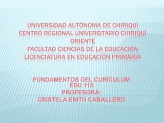 UNIVERSIDAD AUTÓNOMA DE CHIRIQUÍ
CENTRO REGIONAL UNIVERSITARIO CHIRIQUÍ
               ORIENTE
  FACULTAD CIENCIAS DE LA EDUCACIÓN
 LICENCIATURA EN EDUCACIÓN PRIMARIA


    FUNDAMENTOS DEL CURÍCULUM
              EDU 115
            PROFESORA:
     CRISTELA ENITH CABALLERO
 