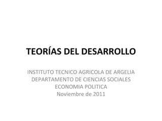 TEORÍAS DEL DESARROLLO INSTITUTO TECNICO AGRICOLA DE ARGELIA DEPARTAMENTO DE CIENCIAS SOCIALES ECONOMIA POLITICA Noviembre de 2011 