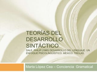TEORÍAS DEL
DESARROLLO
SINTÁCTICO
DALE, PHILIP (1980) DESARROLLO DEL LENGUAJE. UN
ENFOQUE PSICOLINGÜÍSTICO. MÉXICO, TRILLAS.




Marta López Cea – Conciencia Gramatical
 