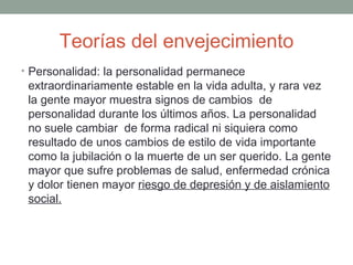 Teorías del envejecimiento
• Personalidad: la personalidad permanece
 extraordinariamente estable en la vida adulta, y rara vez
 la gente mayor muestra signos de cambios de
 personalidad durante los últimos años. La personalidad
 no suele cambiar de forma radical ni siquiera como
 resultado de unos cambios de estilo de vida importante
 como la jubilación o la muerte de un ser querido. La gente
 mayor que sufre problemas de salud, enfermedad crónica
 y dolor tienen mayor riesgo de depresión y de aislamiento
 social.
 