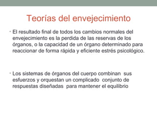 Teorías del envejecimiento
• El resultado final de todos los cambios normales del
 envejecimiento es la perdida de las reservas de los
 órganos, o la capacidad de un órgano determinado para
 reaccionar de forma rápida y eficiente estrés psicológico.



• Los sistemas de órganos del cuerpo combinan sus
 esfuerzos y orquestan un complicado conjunto de
 respuestas diseñadas para mantener el equilibrio
 