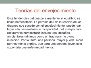 Teorías del envejecimiento
• Esta tendencias del cuerpo a mantener el equilibrio se
 llama homeostasis. La perdida de l de la reserva de los
 órganos que sucede con el envejecimiento puede dar
 lugar a la homeostasis, o incapacidad del cuerpo para
 restaurar la homeostasis incluso tras desafíos
 ambientales mínimos como un traumatismo o una
 infección. Por lo tanto, una persona mayor puede morir
 por neumonía o gripe, que para una persona joven solo
 supondría una enfermedad menor.
 