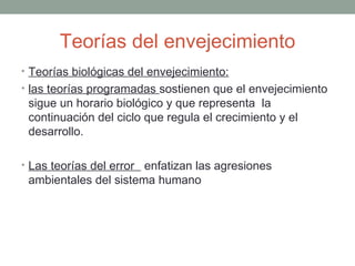 Teorías del envejecimiento
• Teorías biológicas del envejecimiento:
• las teorías programadas sostienen que el envejecimiento
 sigue un horario biológico y que representa la
 continuación del ciclo que regula el crecimiento y el
 desarrollo.

• Las teorías del error enfatizan las agresiones
 ambientales del sistema humano
 