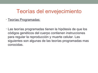Teorías del envejecimiento
• Teorías Programadas:


• Las teorías programadas tienen la hipótesis de que los
 códigos genéticos del cuerpo contienen instrucciones
 para regular la reproducción y muerte celular. Las
 siguientes son algunas de las teorías programadas mas
 conocidas.
 