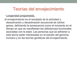 Teorías del envejecimiento
• Longevidad programada:
el envejecimiento es el resultado de la actividad y
 desactivación y desactivación secuencial de ciertos
 genes, definiendo la senescencia como el momento en el
 tiempo en que se manifiestan las deficiencias funcionales
 asociadas con la edad. Las personas que se adhieren a
 esta teoría están interesadas en el estudio del genoma
 humano y en las teorías genéticas del envejecimiento.
 