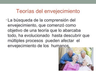 Teorías del envejecimiento
• La búsqueda de la comprensión del
envejecimiento, que comenzó como
objetivo de una teoría que lo abarcaba
todo, ha evolucionado hasta descubrir que
múltiples procesos pueden afectar el
envejecimiento de los humanos.
 