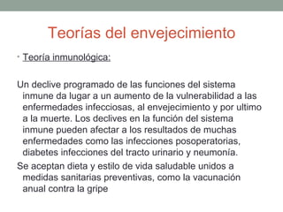 Teorías del envejecimiento
• Teoría inmunológica:


Un declive programado de las funciones del sistema
 inmune da lugar a un aumento de la vulnerabilidad a las
 enfermedades infecciosas, al envejecimiento y por ultimo
 a la muerte. Los declives en la función del sistema
 inmune pueden afectar a los resultados de muchas
 enfermedades como las infecciones posoperatorias,
 diabetes infecciones del tracto urinario y neumonía.
Se aceptan dieta y estilo de vida saludable unidos a
 medidas sanitarias preventivas, como la vacunación
 anual contra la gripe
 