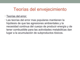 Teorías del envejecimiento
• Teorías del error:
• Las teorías del error mas populares mantienen la
 hipótesis de que las agresiones ambientales y la
 necesidad continua del cuerpo de producir energía y de
 tener combustible para las actividades metabólicas dan
 lugar a la acumulación de subproductos tóxicos.
 
