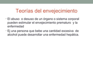 Teorías del envejecimiento
• El abuso o desuso de un órgano o sistema corporal
  pueden estimular el envejecimiento prematuro y la
  enfermedad
• Ej una persona que bebe una cantidad excesiva de
  alcohol puede desarrollar una enfermedad hepática.
 