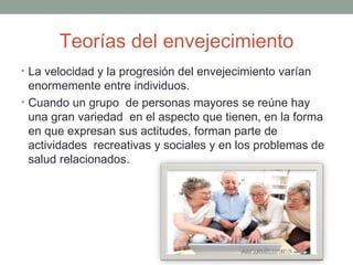 Teorías del envejecimiento
• La velocidad y la progresión del envejecimiento varían
  enormemente entre individuos.
• Cuando un grupo de personas mayores se reúne hay
  una gran variedad en el aspecto que tienen, en la forma
  en que expresan sus actitudes, forman parte de
  actividades recreativas y sociales y en los problemas de
  salud relacionados.
 