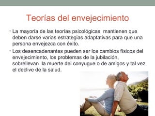Teorías del envejecimiento
• La mayoría de las teorías psicológicas mantienen que
  deben darse varias estrategias adaptativas para que una
  persona envejezca con éxito.
• Los desencadenantes pueden ser los cambios físicos del
  envejecimiento, los problemas de la jubilación,
  sobrellevan la muerte del conyugue o de amigos y tal vez
  el declive de la salud.
 