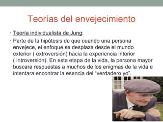 Teorías del envejecimiento
• Teoría individualista de Jung:
• Parte de la hipótesis de que cuando una persona
 envejece, el enfoque se desplaza desde el mundo
 exterior ( extroversión) hacia la experiencia interior
 ( introversión). En esta etapa de la vida, la persona mayor
 buscara respuestas a muchos de los enigmas de la vida e
 intentara encontrar la esencia del “verdadero yo”.
 