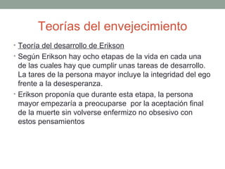 Teorías del envejecimiento
• Teoría del desarrollo de Erikson
• Según Erikson hay ocho etapas de la vida en cada una
  de las cuales hay que cumplir unas tareas de desarrollo.
  La tares de la persona mayor incluye la integridad del ego
  frente a la desesperanza.
• Erikson proponía que durante esta etapa, la persona
  mayor empezaría a preocuparse por la aceptación final
  de la muerte sin volverse enfermizo no obsesivo con
  estos pensamientos
 
