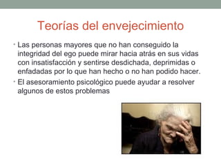 Teorías del envejecimiento
• Las personas mayores que no han conseguido la
  integridad del ego puede mirar hacia atrás en sus vidas
  con insatisfacción y sentirse desdichada, deprimidas o
  enfadadas por lo que han hecho o no han podido hacer.
• El asesoramiento psicológico puede ayudar a resolver
  algunos de estos problemas
 