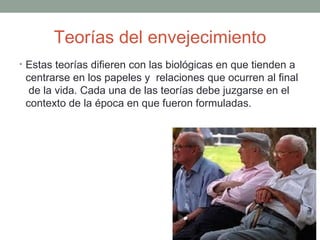 Teorías del envejecimiento
• Estas teorías difieren con las biológicas en que tienden a
 centrarse en los papeles y relaciones que ocurren al final
  de la vida. Cada una de las teorías debe juzgarse en el
 contexto de la época en que fueron formuladas.
 
