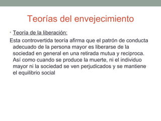 Teorías del envejecimiento
• Teoría de la liberación:
Esta controvertida teoría afirma que el patrón de conducta
 adecuado de la persona mayor es liberarse de la
 sociedad en general en una retirada mutua y reciproca.
 Así como cuando se produce la muerte, ni el individuo
 mayor ni la sociedad se ven perjudicados y se mantiene
 el equilibrio social
 