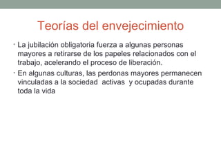 Teorías del envejecimiento
• La jubilación obligatoria fuerza a algunas personas
  mayores a retirarse de los papeles relacionados con el
  trabajo, acelerando el proceso de liberación.
• En algunas culturas, las perdonas mayores permanecen
  vinculadas a la sociedad activas y ocupadas durante
  toda la vida
 