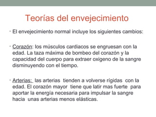 Teorías del envejecimiento
• El envejecimiento normal incluye los siguientes cambios:


• Corazón: los músculos cardiacos se engruesan con la
 edad. La taza máxima de bombeo del corazón y la
 capacidad del cuerpo para extraer oxigeno de la sangre
 disminuyendo con el tiempo.

• Arterias: las arterias tienden a volverse rígidas con la
 edad. El corazón mayor tiene que latir mas fuerte para
 aportar la energía necesaria para impulsar la sangre
 hacia unas arterias menos elásticas.
 