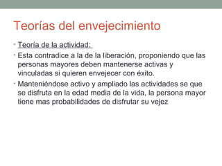 Teorías del envejecimiento
• Teoría de la actividad:
• Esta contradice a la de la liberación, proponiendo que las
  personas mayores deben mantenerse activas y
  vinculadas si quieren envejecer con éxito.
• Manteniéndose activo y ampliado las actividades se que
  se disfruta en la edad media de la vida, la persona mayor
  tiene mas probabilidades de disfrutar su vejez
 