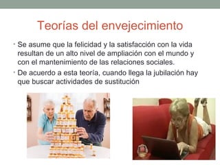 Teorías del envejecimiento
• Se asume que la felicidad y la satisfacción con la vida
  resultan de un alto nivel de ampliación con el mundo y
  con el mantenimiento de las relaciones sociales.
• De acuerdo a esta teoría, cuando llega la jubilación hay
  que buscar actividades de sustitución
 