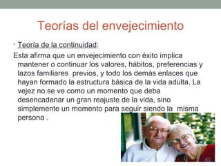 Teorías del envejecimiento
• Teoría de la continuidad:
Esta afirma que un envejecimiento con éxito implica
 mantener o continuar los valores, hábitos, preferencias y
 lazos familiares previos, y todo los demás enlaces que
 hayan formado la estructura básica de la vida adulta. La
 vejez no se ve como un momento que deba
 desencadenar un gran reajuste de la vida, sino
 simplemente un momento para seguir siendo la misma
 persona .
 